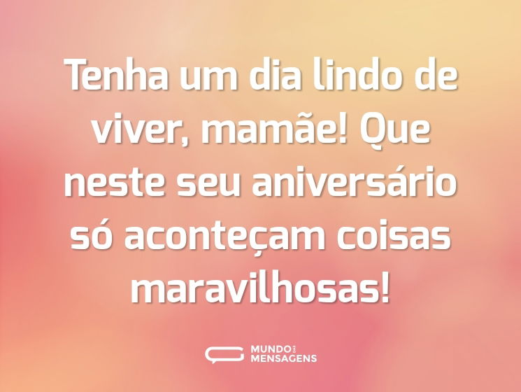 Tenha um dia lindo de viver, mamãe! Que neste seu aniversário só aconteçam coisas maravilhosas!