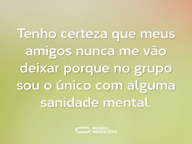 Tenho certeza que meus amigos nunca me vão deixar porque no grupo sou o único com alguma sanidade mental.