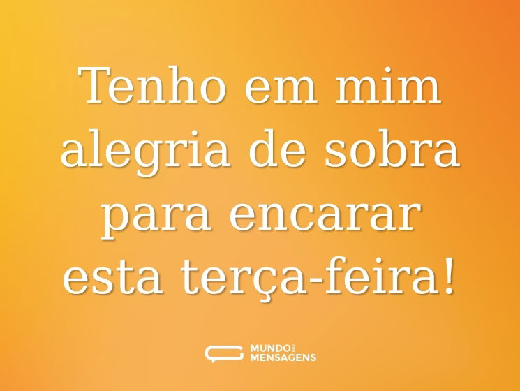 Tenho em mim alegria de sobra para encarar esta terça-feira!