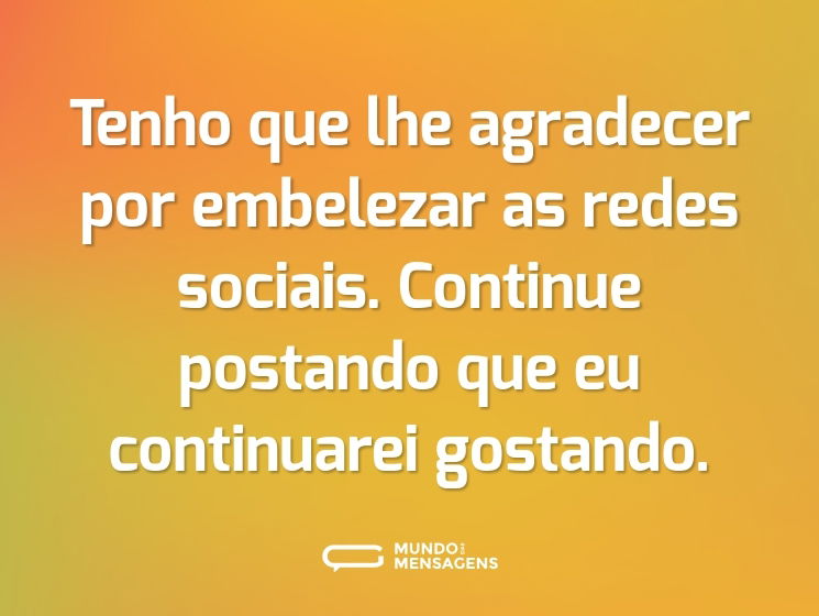 Tenho que lhe agradecer por embelezar as redes sociais. Continue postando que eu continuarei gostando.