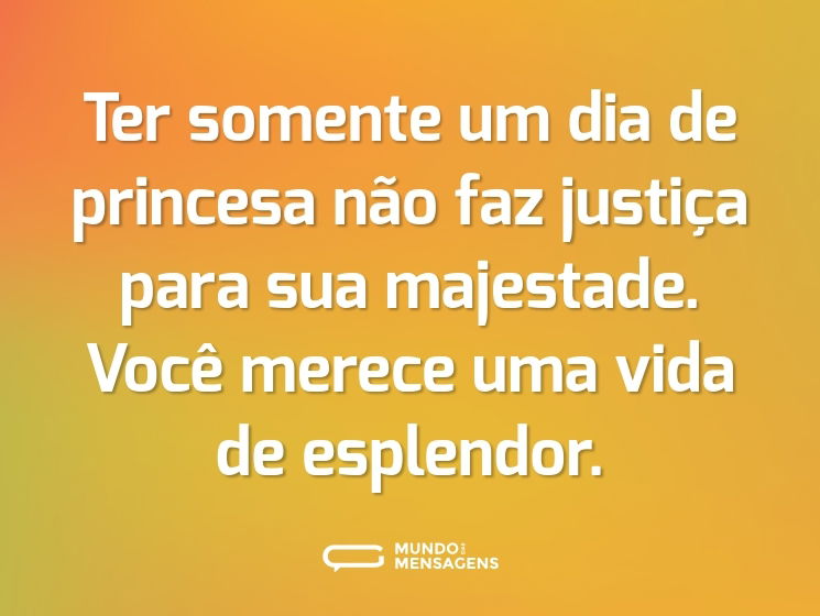 Ter somente um dia de princesa não faz justiça para sua majestade. Você merece uma vida de esplendor.