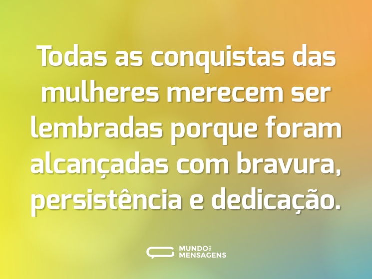Todas as conquistas das mulheres merecem ser lembradas porque foram alcançadas com bravura, persistência e dedicação.