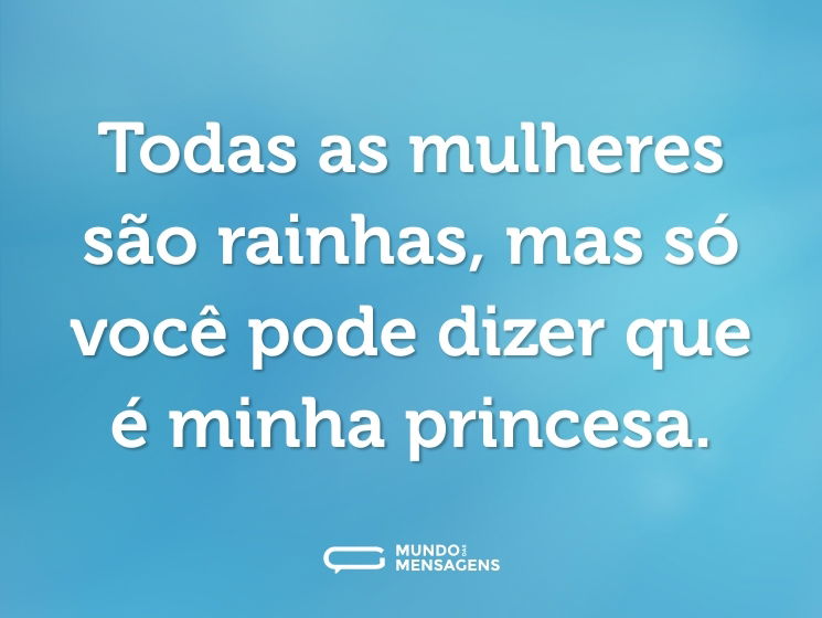 Todas as mulheres são rainhas, mas só você pode dizer que é minha princesa.