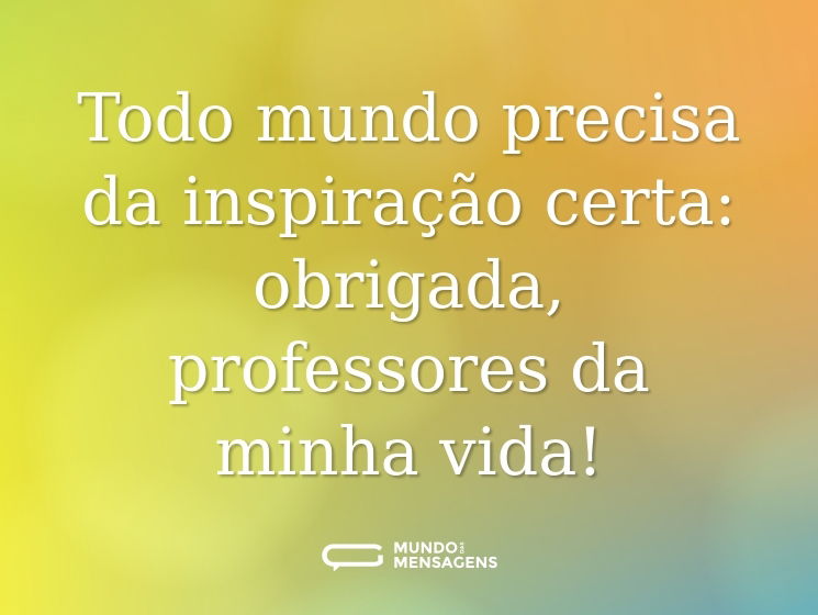 Todo mundo precisa da inspiração certa: obrigada, professores da minha vida!