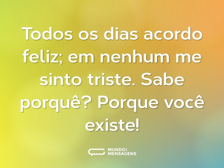 Todos os dias acordo feliz; em nenhum me sinto triste. Sabe porquê? Porque você existe!