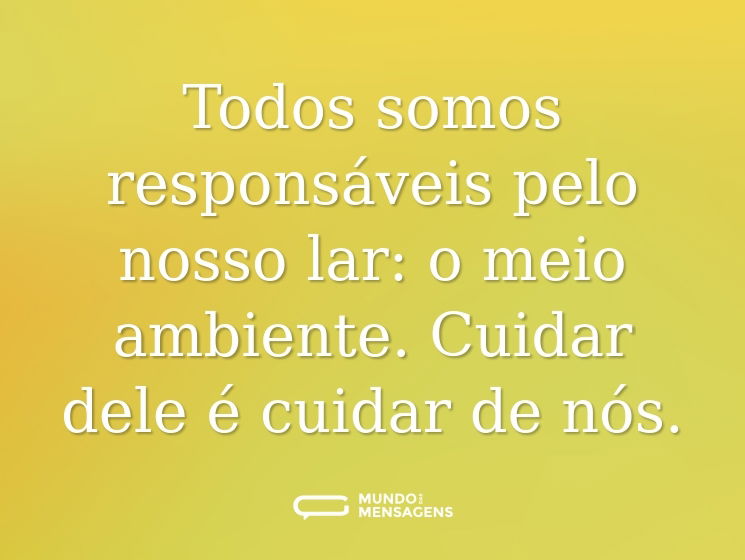 Todos somos responsáveis pelo nosso lar: o meio ambiente. Cuidar dele é cuidar de nós.