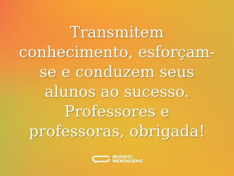 Transmitem conhecimento, esforçam-se e conduzem seus alunos ao sucesso. Professores e professoras, obrigada!