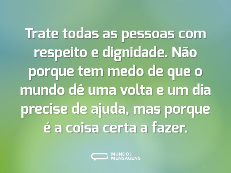 Trate todas as pessoas com respeito e dignidade. Não porque tem medo de que o mundo dê uma volta e um dia precise de ajuda, mas porque é a coisa certa a fazer.
