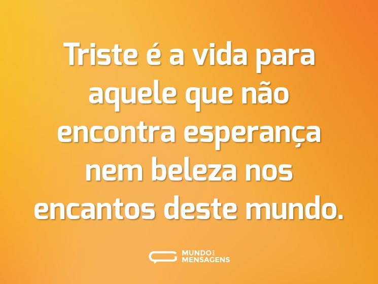Triste é a vida para aquele que não encontra esperança nem beleza nos encantos deste mundo.