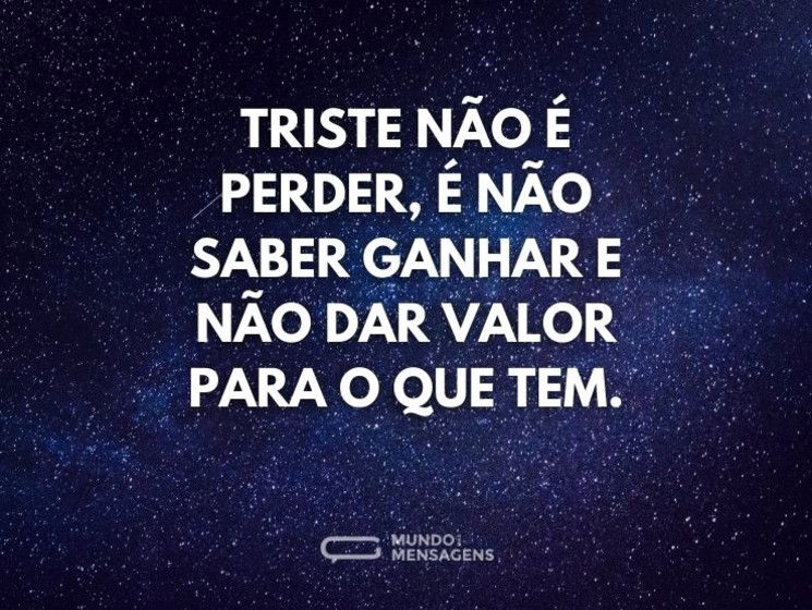 Triste não é perder, é não saber ganhar e não dar valor para o que tem.