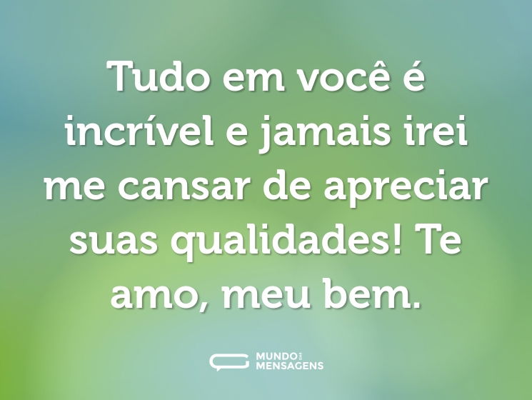 Tudo em você é incrível e jamais irei me cansar de apreciar suas qualidades! Te amo, meu bem.