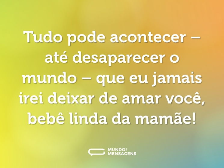Tudo pode acontecer – até desaparecer o mundo – que eu jamais irei deixar de amar você, bebê linda da mamãe!