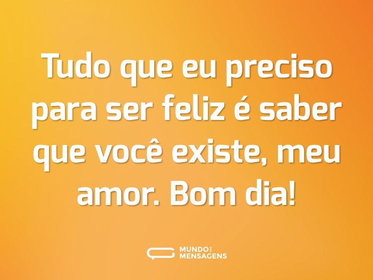 Tudo que eu preciso para ser feliz é saber que você existe, meu amor. Bom dia!