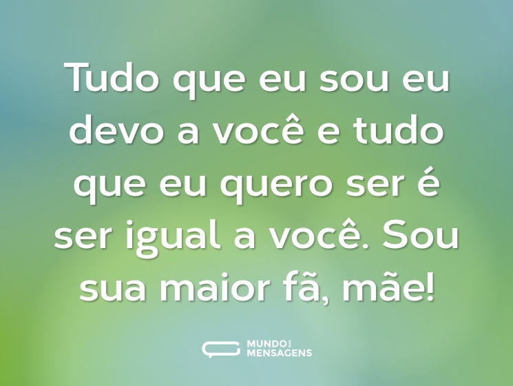 Tudo que eu sou eu devo a você e tudo que eu quero ser é ser igual a você. Sou sua maior fã, mãe!