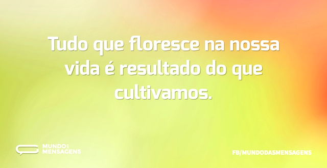 Tudo que floresce na nossa vida é result...