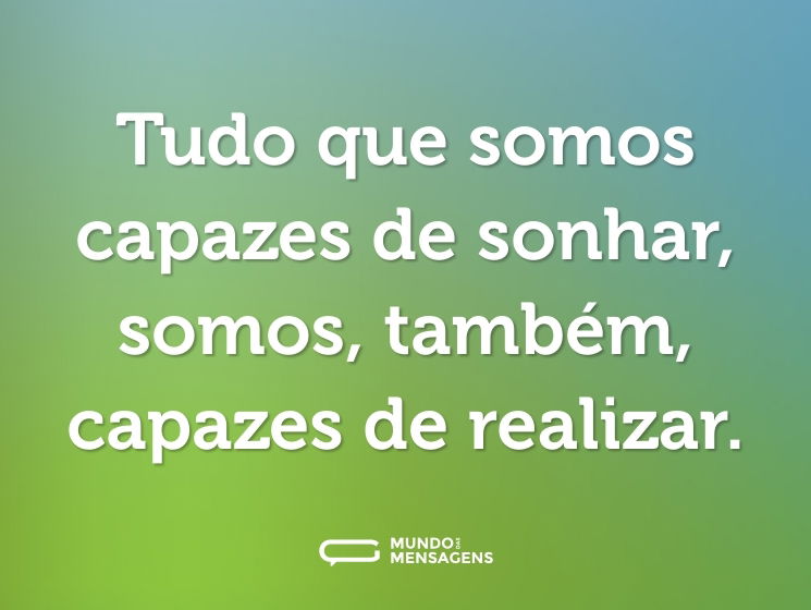 Tudo que somos capazes de sonhar, somos, também, capazes de realizar.