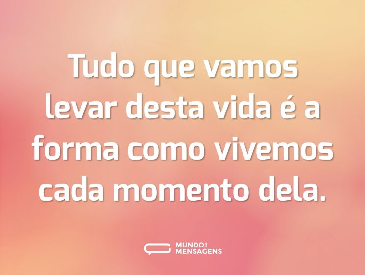 Tudo que vamos levar desta vida é a forma como vivemos cada momento dela.
