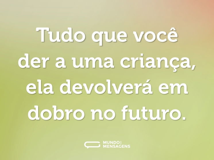 Tudo que você der a uma criança, ela devolverá em dobro no futuro.