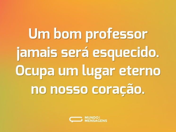 Um bom professor jamais será esquecido. Ocupa um lugar eterno no nosso coração.