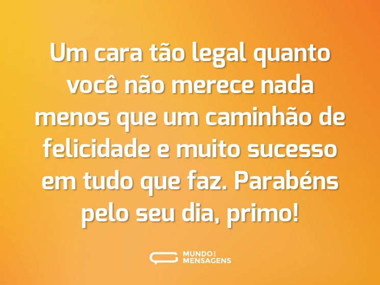 Um cara tão legal quanto você não merece nada menos que um caminhão de felicidade e muito sucesso em tudo que faz. Parabéns pelo seu dia, primo!