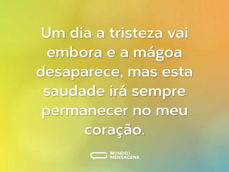 Um dia a tristeza vai embora e a mágoa desaparece, mas esta saudade irá sempre permanecer no meu coração.