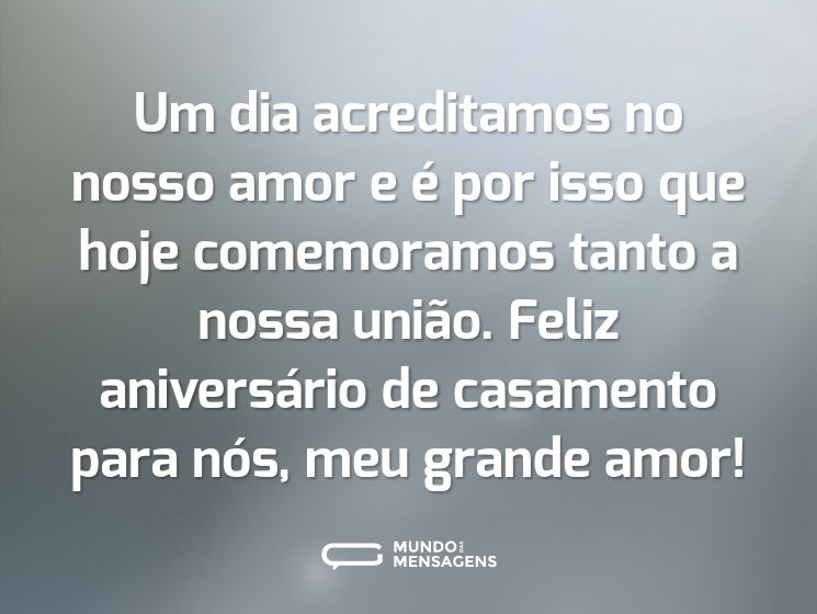 Um dia acreditamos no nosso amor e é por isso que hoje comemoramos tanto a nossa união. Feliz aniversário de casamento para nós, meu grande amor!
