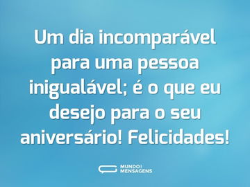 Um dia incomparável para uma pessoa inigualável; é o que eu desejo para o seu aniversário! Felicidades!