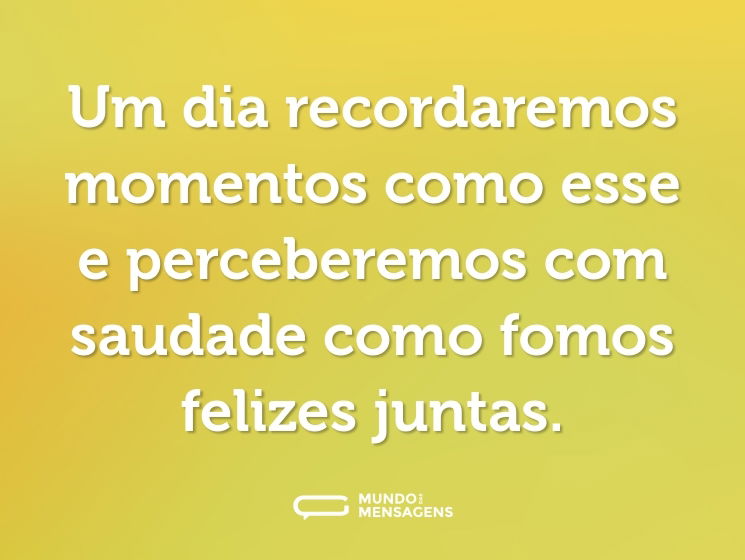 Um dia recordaremos momentos como esse e perceberemos com saudade como fomos felizes juntas.