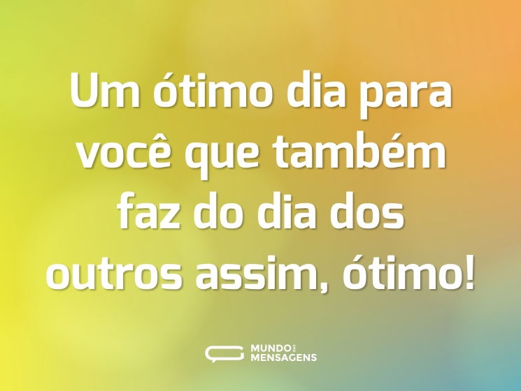 Um ótimo dia para você que também faz do dia dos outros assim, ótimo!