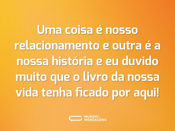 Uma coisa é nosso relacionamento e outra é a nossa história e eu duvido muito que o livro da nossa vida tenha ficado por aqui!