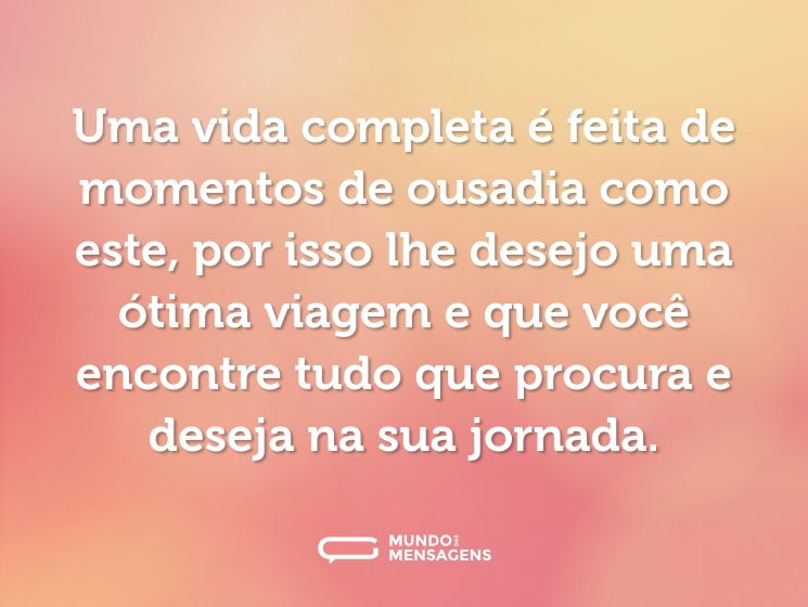 Uma vida completa é feita de momentos de ousadia como este, por isso lhe desejo uma ótima viagem e que você encontre tudo que procura e deseja na sua jornada.