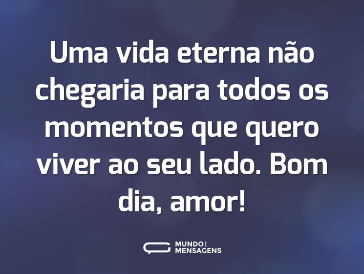 Uma vida eterna não chegaria para todos os momentos que quero viver ao seu lado. Bom dia, amor!