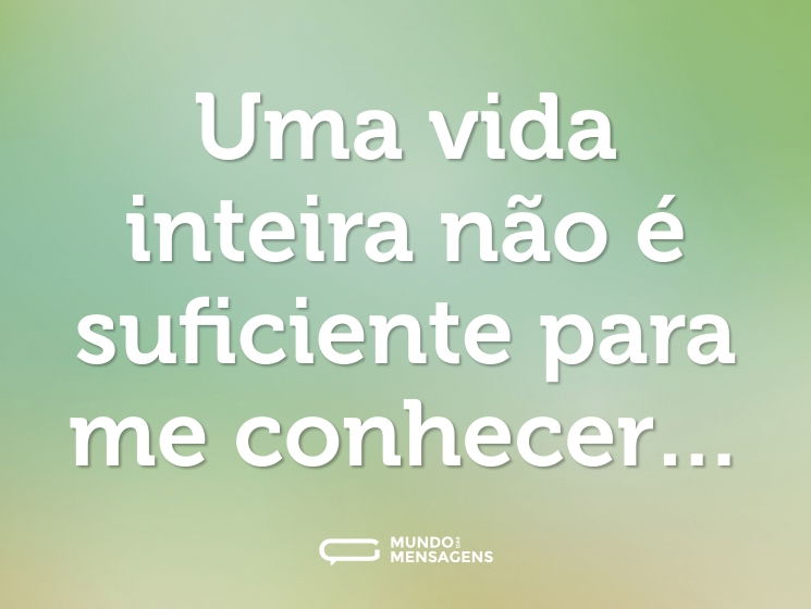Uma vida inteira não é suficiente para me conhecer…