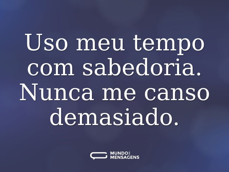 Uso meu tempo com sabedoria. Nunca me canso demasiado.