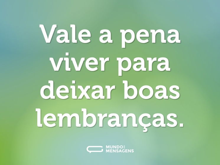 Vale a pena viver para deixar boas lembranças.