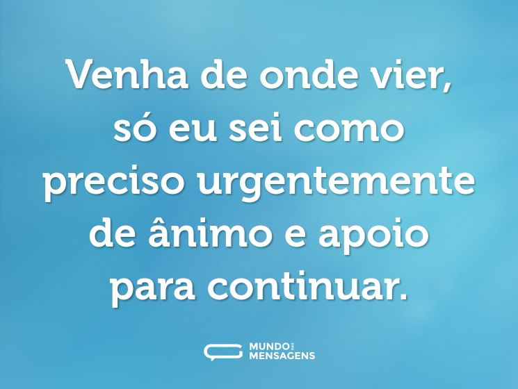 Venha de onde vier, só eu sei como preciso urgentemente de ânimo e apoio para continuar.