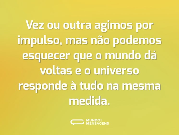 Vez ou outra agimos por impulso, mas não podemos esquecer que o mundo dá voltas e o universo responde à tudo na mesma medida.