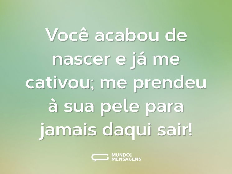 Você acabou de nascer e já me cativou; me prendeu à sua pele para jamais daqui sair!