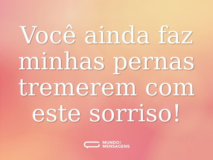 Você ainda faz minhas pernas tremerem com este sorriso!