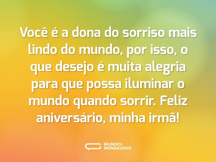 Você é a dona do sorriso mais lindo do mundo, por isso, o que desejo é muita alegria para que possa iluminar o mundo quando sorrir. Feliz aniversário, minha irmã!