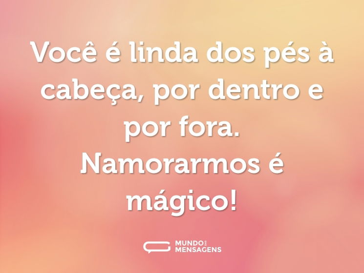 Você é linda dos pés à cabeça, por dentro e por fora. Namorarmos é mágico!