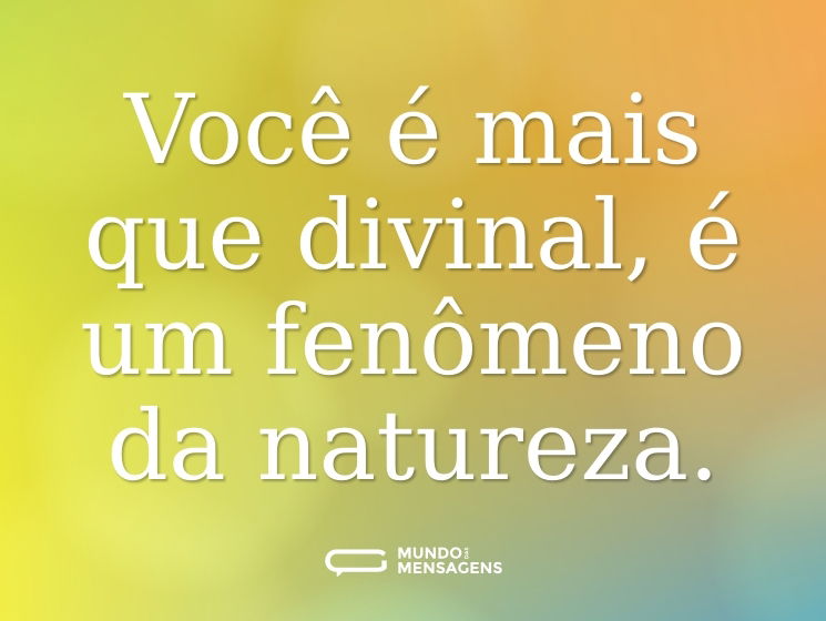 Você é mais que divinal, é um fenômeno da natureza.