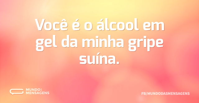 Você é o álcool em gel da minha gripe su...