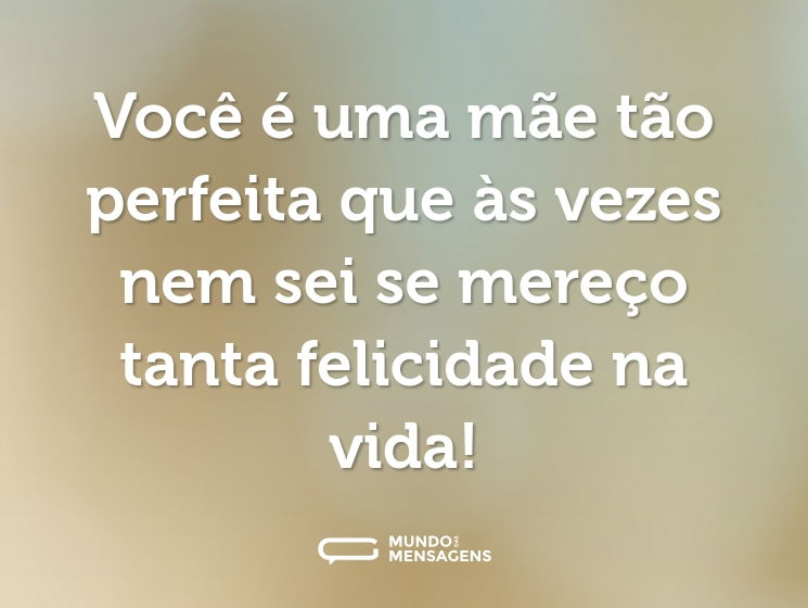Você é uma mãe tão perfeita que às vezes nem sei se mereço tanta felicidade na vida!