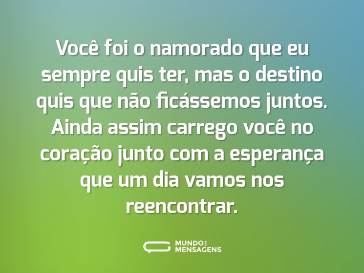 Você foi o namorado que eu sempre quis ter, mas o destino quis que não ficássemos juntos. Ainda assim carrego você no coração junto com a esperança que um dia vamos nos reencontrar.