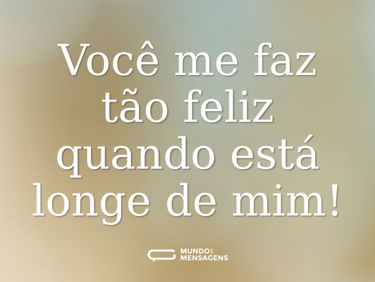 Você me faz tão feliz quando está longe de mim!