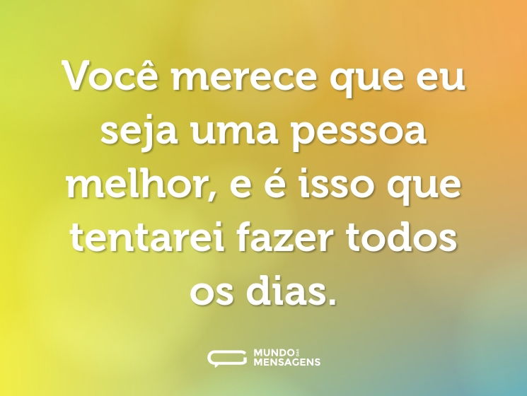 Você merece que eu seja uma pessoa melhor, e é isso que tentarei fazer todos os dias.