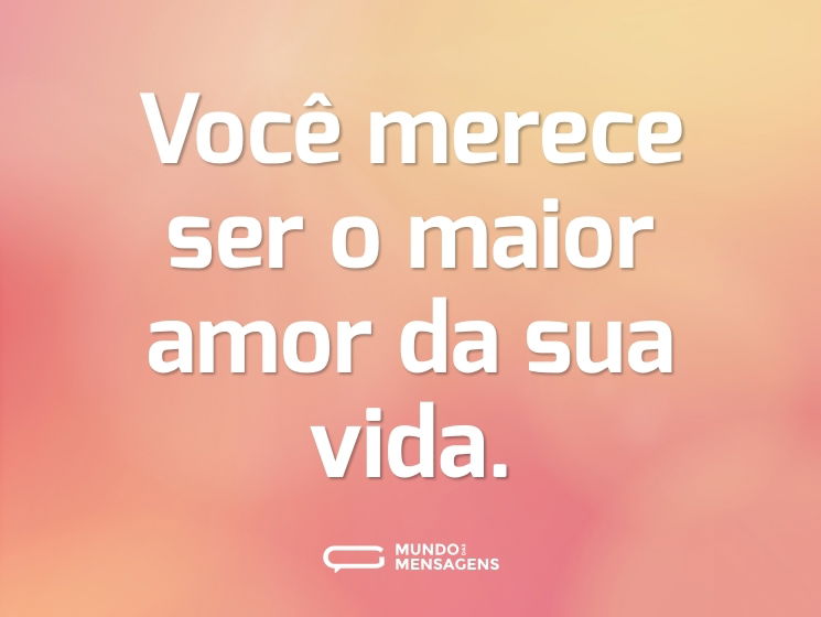 Você merece ser o maior amor da sua vida.
