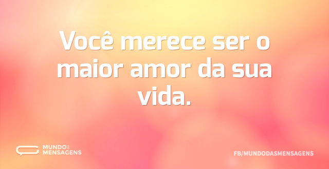 Você merece ser o maior amor da sua vida...