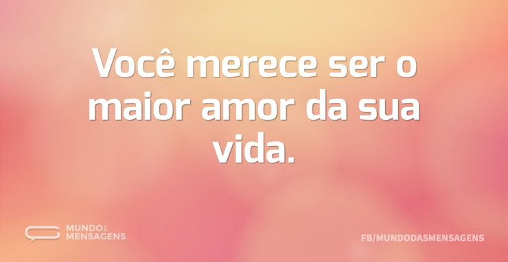 Você merece ser o maior amor da sua vida - Mundo das Mensagens